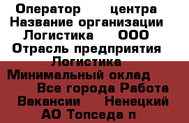 Оператор Call-центра › Название организации ­ Логистика365, ООО › Отрасль предприятия ­ Логистика › Минимальный оклад ­ 25 000 - Все города Работа » Вакансии   . Ненецкий АО,Топседа п.